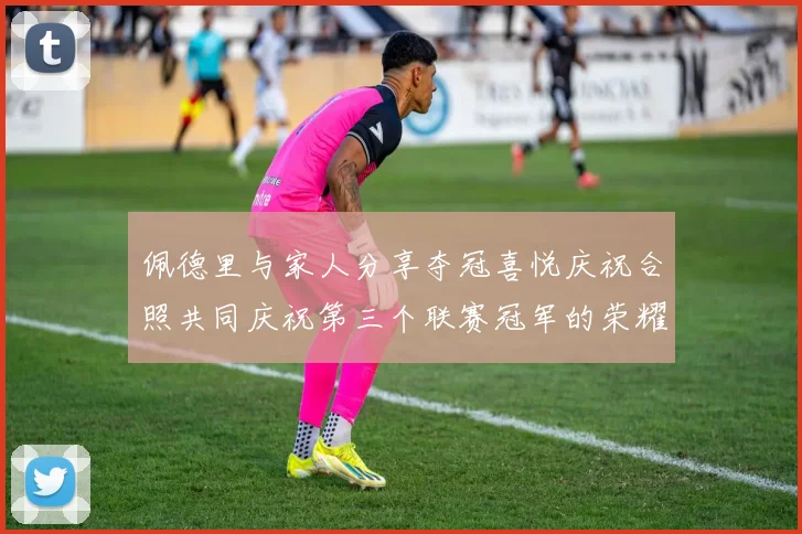佩德里与家人分享夺冠喜悦庆祝合照共同庆祝第三个联赛冠军的荣耀时刻
