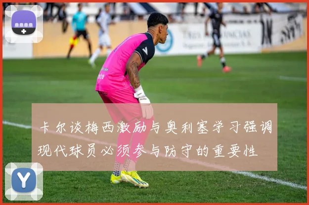 卡尔谈梅西激励与奥利塞学习强调现代球员必须参与防守的重要性