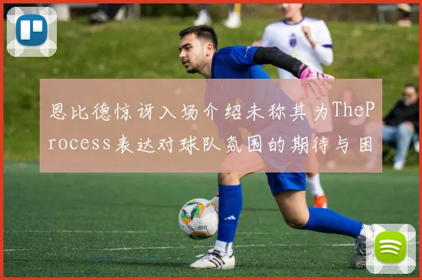 恩比德惊讶入场介绍未称其为TheProcess表达对球队氛围的期待与困惑
