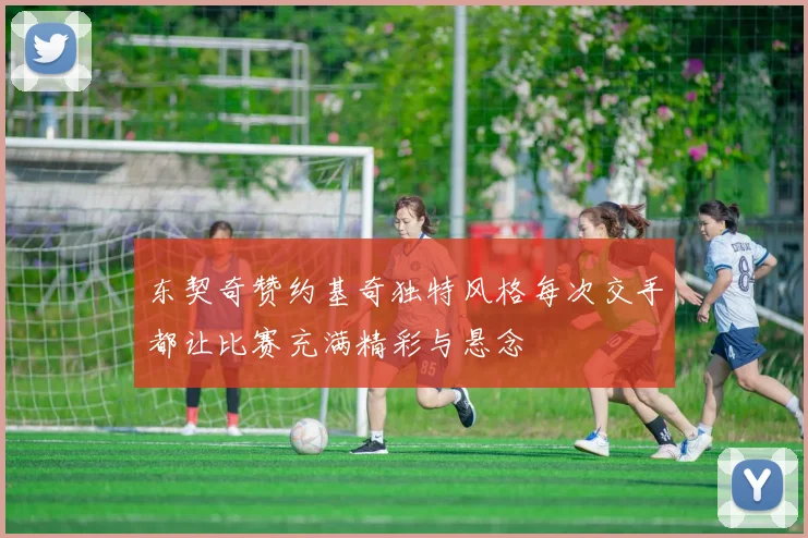 东契奇赞约基奇独特风格每次交手都让比赛充满精彩与悬念