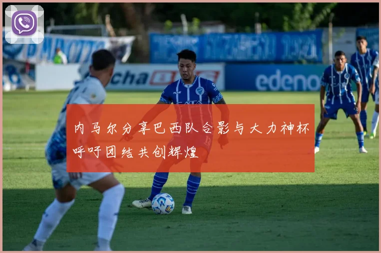 内马尔分享巴西队合影与大力神杯呼吁团结共创辉煌