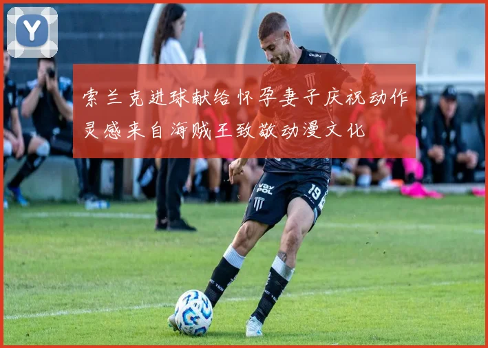 索兰克进球献给怀孕妻子庆祝动作灵感来自海贼王致敬动漫文化