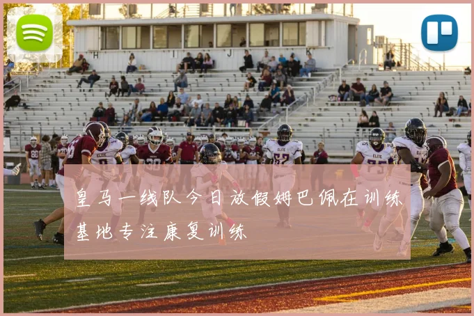 皇马一线队今日放假姆巴佩在训练基地专注康复训练