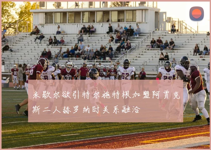 米歇尔欲引特尔施特根加盟阿贾克斯二人赫罗纳时关系融洽