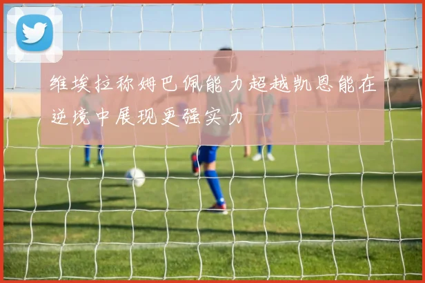 维埃拉称姆巴佩能力超越凯恩能在逆境中展现更强实力