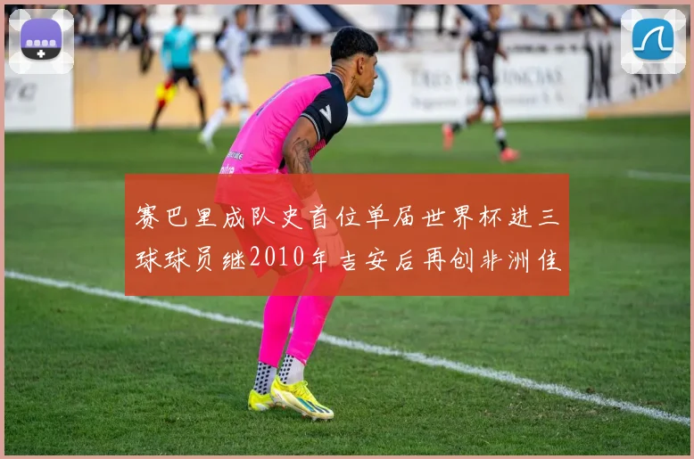 赛巴里成队史首位单届世界杯进三球球员继2010年吉安后再创非洲佳绩