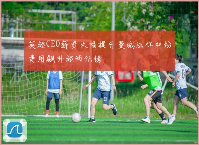 英超CEO薪资大幅提升曼城法律纠纷费用飙升超两亿镑