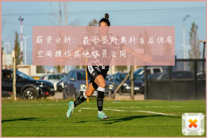 薪资分析：爵士签约奥科吉后仍有空间操作其他球员合同