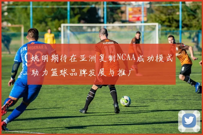 姚明期待在亚洲复制NCAA成功模式助力篮球品牌发展与推广