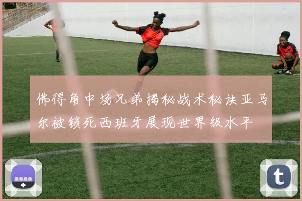 佛得角中场兄弟揭秘战术秘诀亚马尔被锁死西班牙展现世界级水平