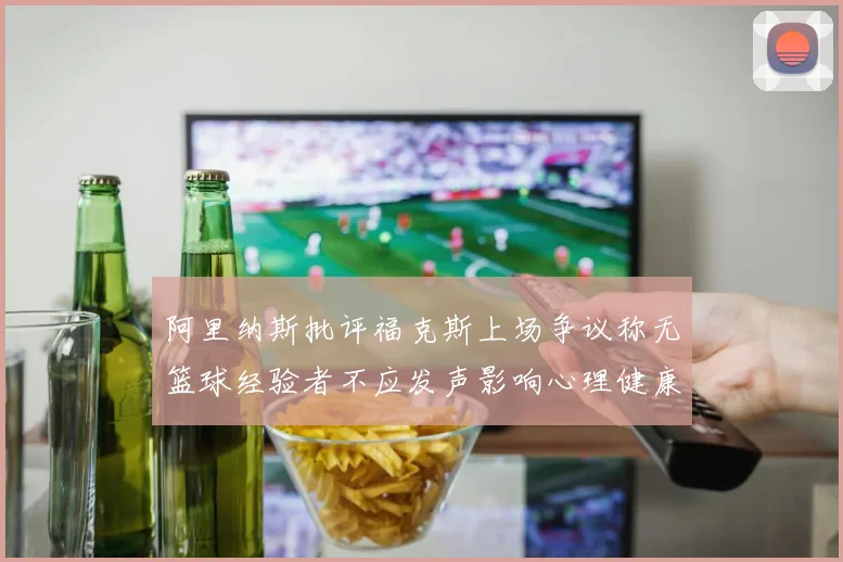 阿里纳斯批评福克斯上场争议称无篮球经验者不应发声影响心理健康
