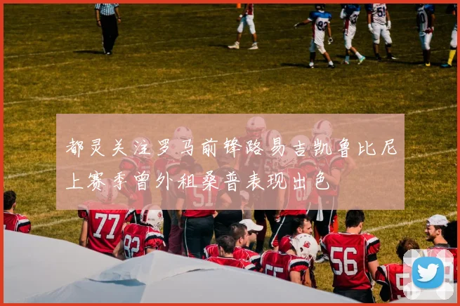 都灵关注罗马前锋路易吉凯鲁比尼上赛季曾外租桑普表现出色
